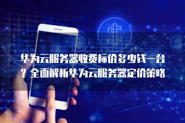 华为云服务器收费标价多少钱一台?全面解析华为云服务器定价策略