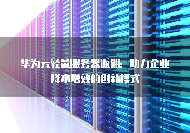 华为云轻量服务器返佣:助力企业降本增效的创新模式