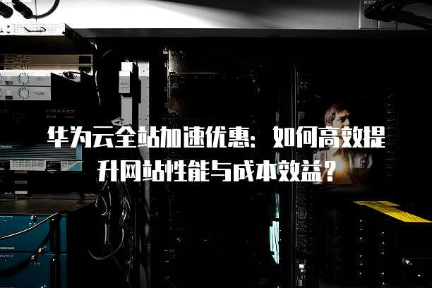 华为云全站加速优惠:如何高效提升网站性能与成本效益?