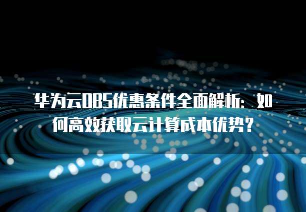 华为云OBS优惠条件全面解析:如何高效获取云计算成本优势?
