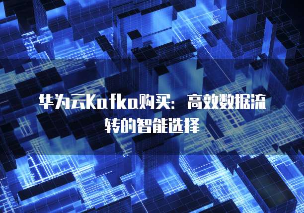 华为云Kafka购买:高效数据流转的智能选择