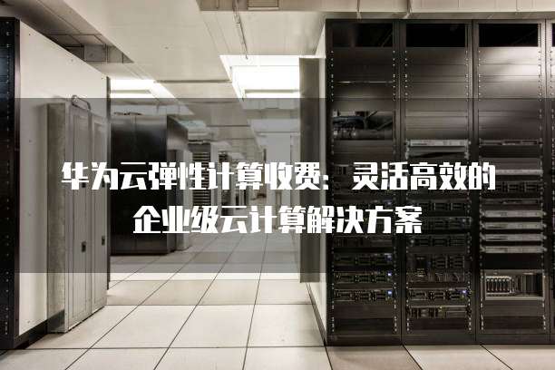 华为云弹性计算收费：灵活高效的企业级云计算解决方案