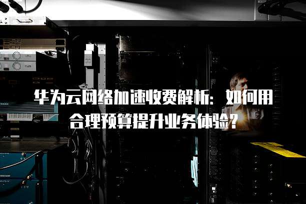 华为云网络加速收费解析：如何用合理预算提升业务体验？