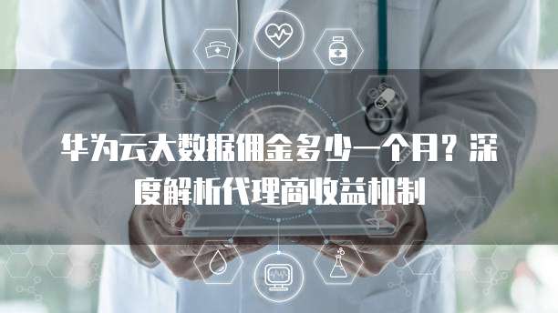 华为云大数据佣金多少一个月?深度解析代理商收益机制