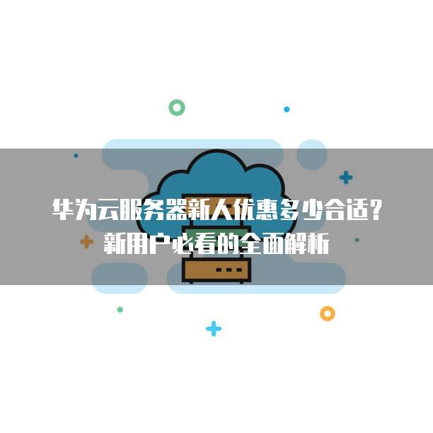华为云服务器新人优惠多少合适?新用户必看的全面解析
