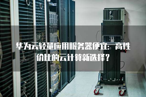 华为云轻量应用服务器便宜:高性价比的云计算新选择?