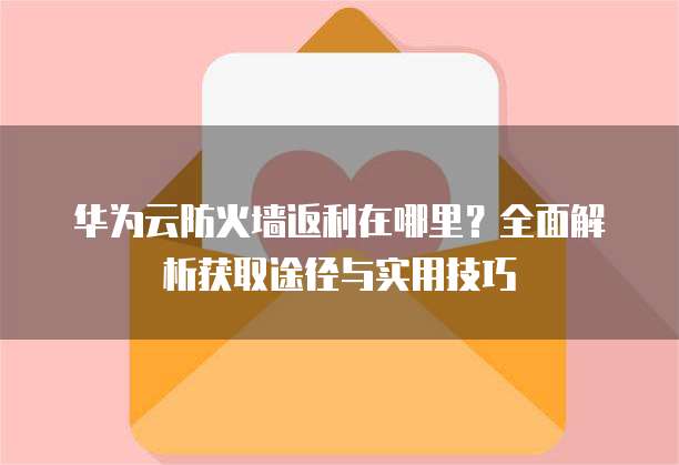 华为云防火墙返利在哪里?全面解析获取途径与实用技巧