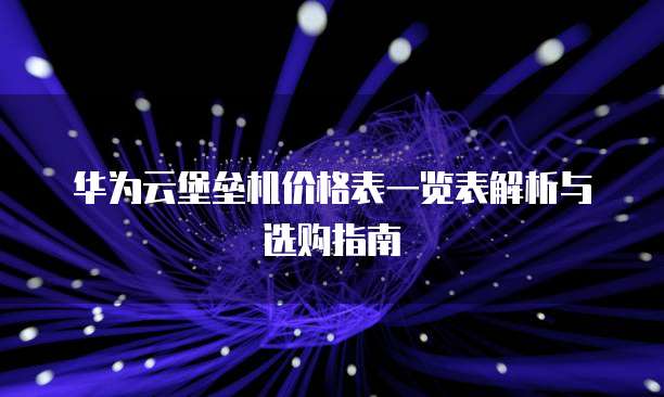 华为云堡垒机价格表一览表解析与选购指南