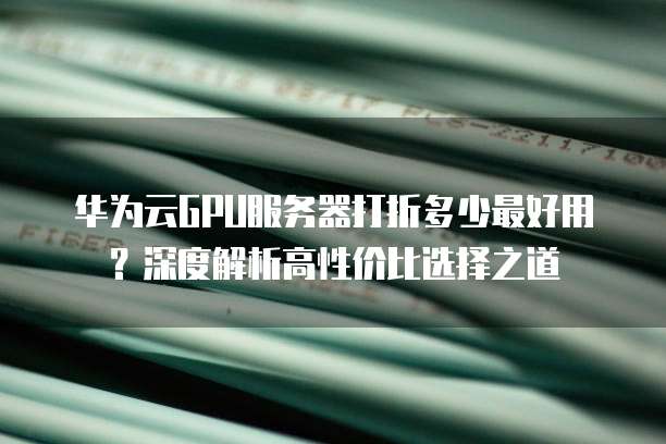 华为云GPU服务器打折多少最好用?深度解析高性价比选择之道
