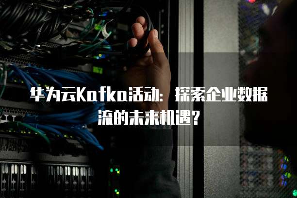 华为云Kafka活动:探索企业数据流的未来机遇?