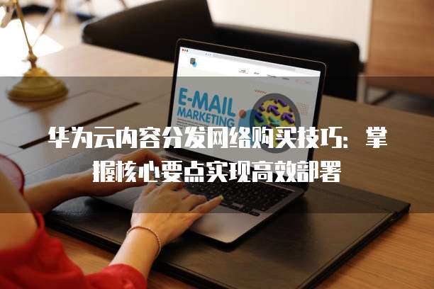 华为云内容分发网络购买技巧:掌握核心要点实现高效部署