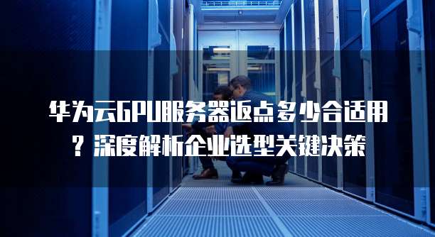 华为云GPU服务器返点多少合适用?深度解析企业选型关键决策