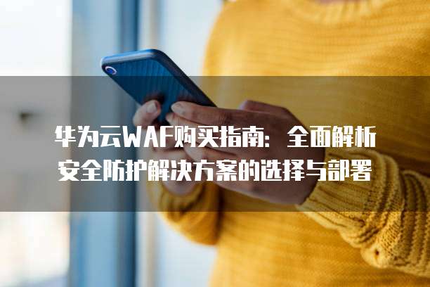 华为云WAF购买指南:全面解析安全防护解决方案的选择与部署