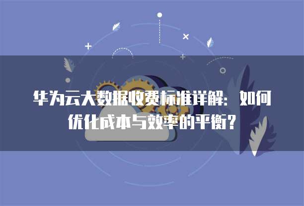 华为云大数据收费标准详解:如何优化成本与效率的平衡?
