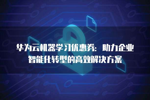 华为云机器学习优惠券:助力企业智能化转型的高效解决方案