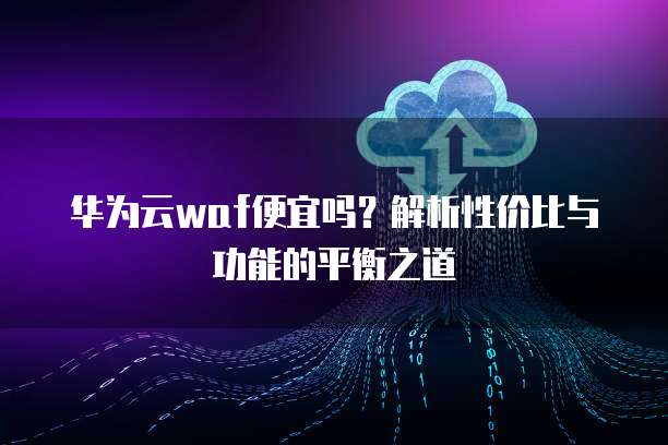 华为云waf便宜吗?解析性价比与功能的平衡之道