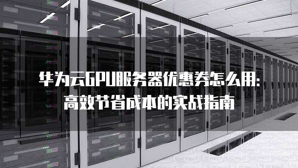 华为云GPU服务器优惠券怎么用:高效节省成本的实战指南
