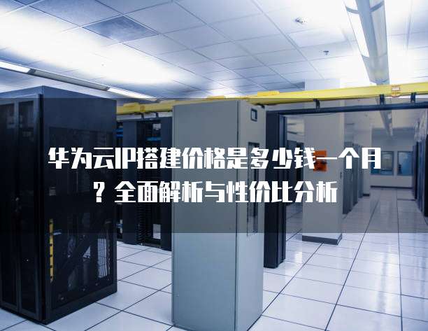 华为云IP搭建价格是多少钱一个月?全面解析与性价比分析