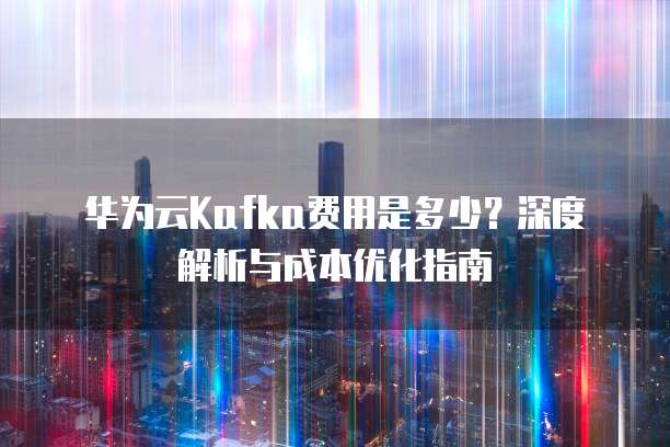 华为云Kafka费用是多少？深度解析与成本优化指南