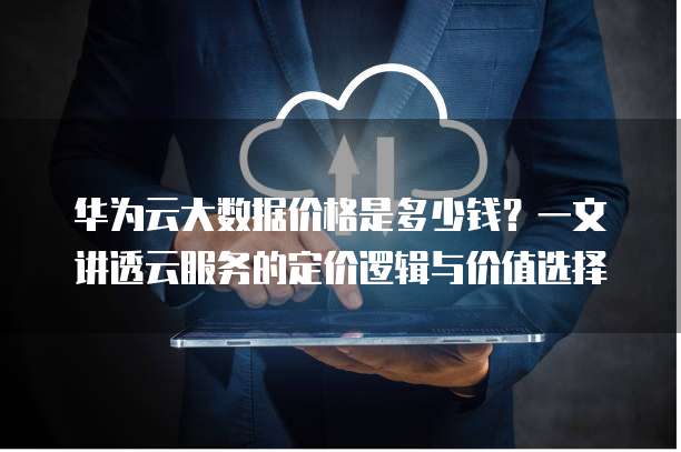华为云大数据价格是多少钱?一文讲透云服务的定价逻辑与价值选择