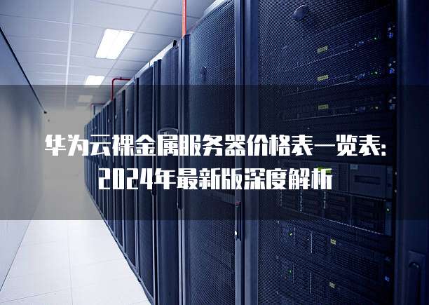华为云裸金属服务器价格表一览表：2024年最新版深度解析