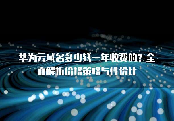 华为云域名多少钱一年收费的？全面解析价格策略与性价比