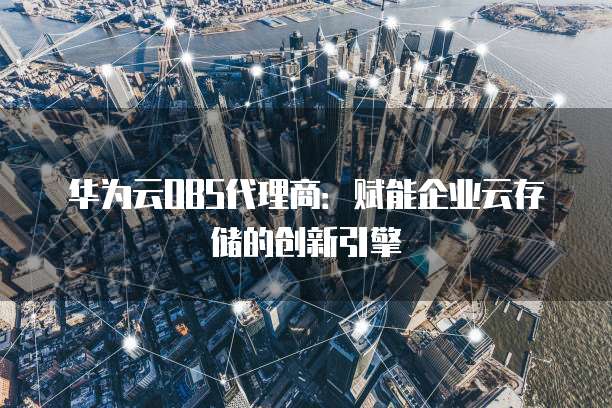 华为云OBS代理商:赋能企业云存储的创新引擎