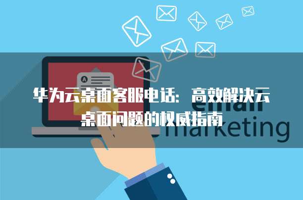 华为云桌面客服电话：高效解决云桌面问题的权威指南