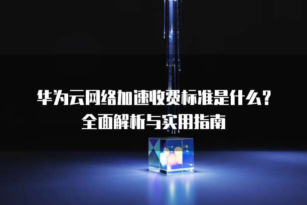华为云网络加速收费标准是什么?全面解析与实用指南