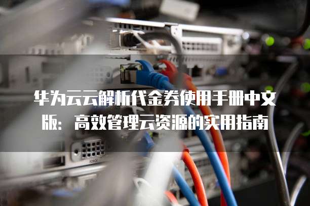 华为云云解析代金券使用手册中文版:高效管理云资源的实用指南
