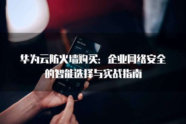 华为云防火墙购买:企业网络安全的智能选择与实战指南