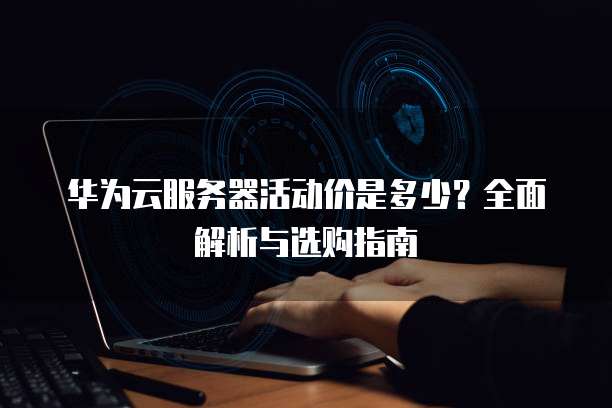 华为云服务器活动价是多少?全面解析与选购指南