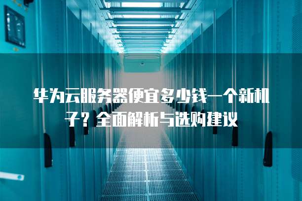 华为云服务器便宜多少钱一个新机子?全面解析与选购建议