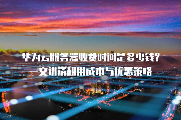 华为云服务器收费时间是多少钱?一文讲清租用成本与优惠策略