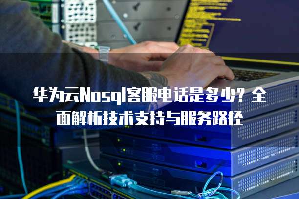 华为云Nosql客服电话是多少?全面解析技术支持与服务路径