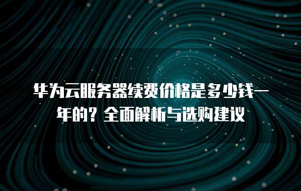 华为云服务器续费价格是多少钱一年的?全面解析与选购建议