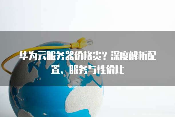 华为云服务器价格贵?深度解析配置、服务与性价比