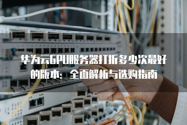 华为云GPU服务器打折多少次最好的版本:全面解析与选购指南