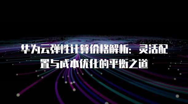 华为云弹性计算价格解析：灵活配置与成本优化的平衡之道