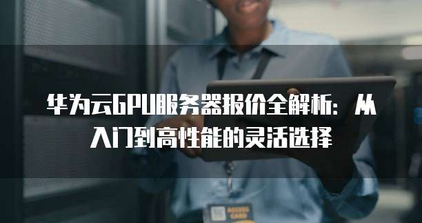 华为云GPU服务器报价全解析：从入门到高性能的灵活选择
