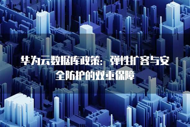 华为云数据库政策:弹性扩容与安全防护的双重保障
