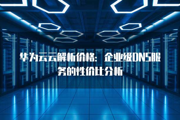 华为云云解析价格:企业级DNS服务的性价比分析