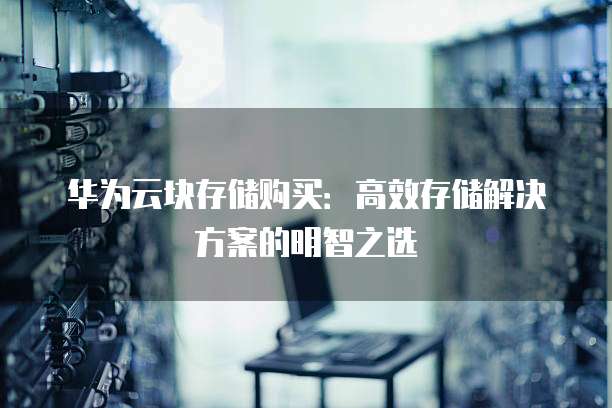 华为云块存储购买:高效存储解决方案的明智之选