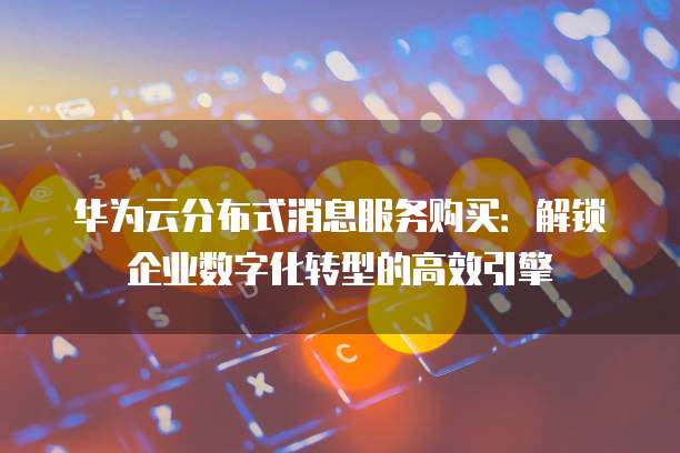 华为云分布式消息服务购买:解锁企业数字化转型的高效引擎