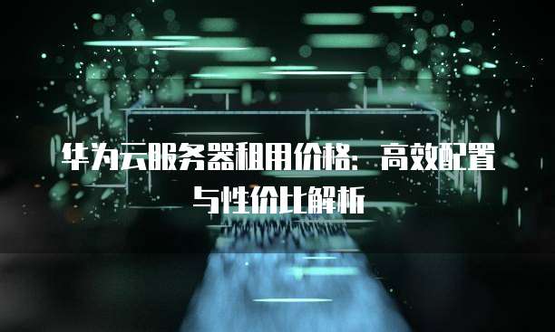 华为云服务器租用价格:高效配置与性价比解析