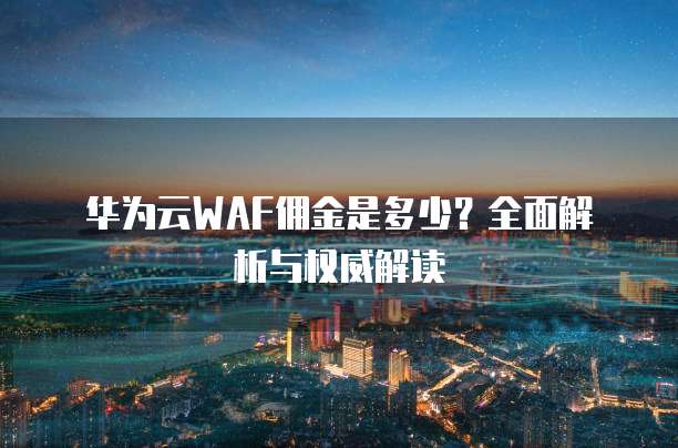 华为云WAF佣金是多少?全面解析与权威解读