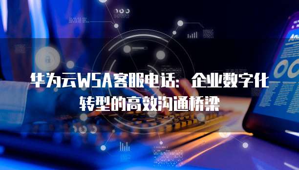 华为云WSA客服电话:企业数字化转型的高效沟通桥梁