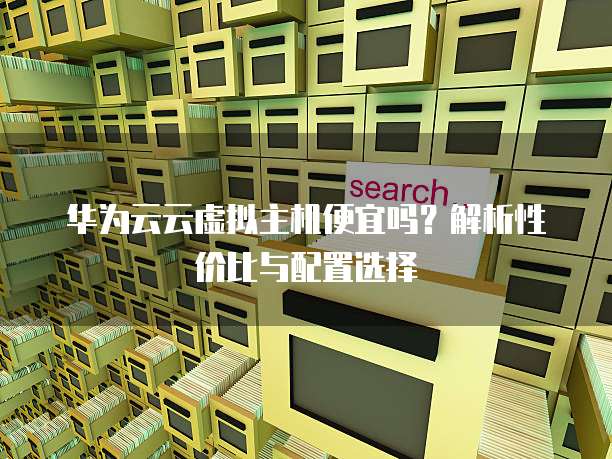 华为云云虚拟主机便宜吗?解析性价比与配置选择
