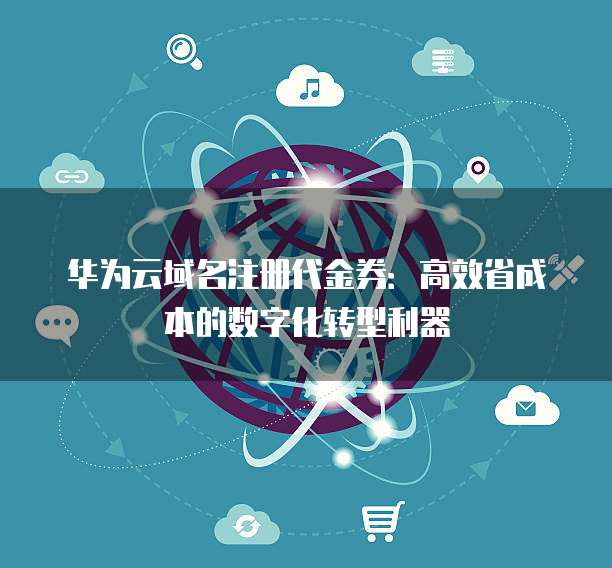 华为云域名注册代金券：高效省成本的数字化转型利器