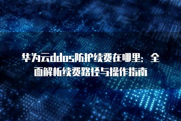 华为云ddos防护续费在哪里:全面解析续费路径与操作指南